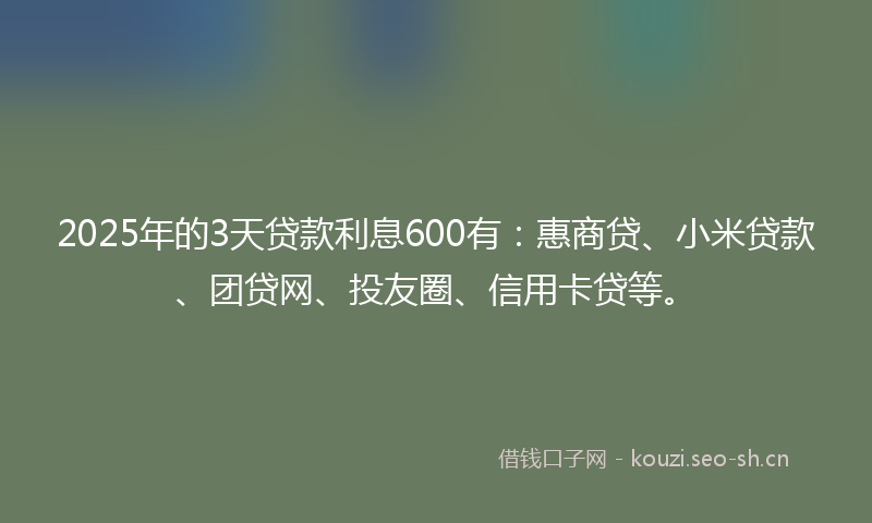 2025年的3天贷款利息600有：惠商贷、小米贷款、团贷网、投友圈、信用卡贷等。