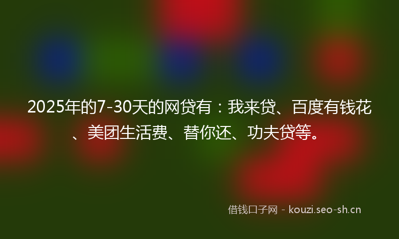2025年的7-30天的网贷有：我来贷、百度有钱花、美团生活费、替你还、功夫贷等。