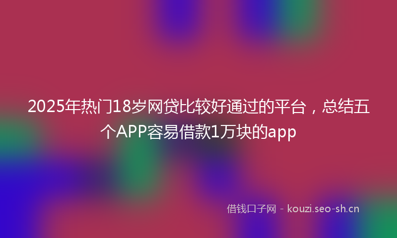 2025年热门18岁网贷比较好通过的平台，总结五个APP容易借款1万块的app