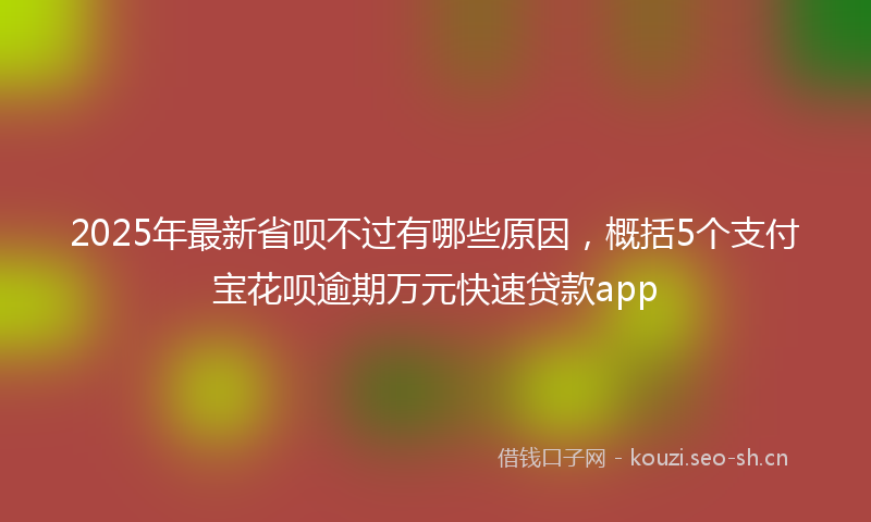 2025年最新省呗不过有哪些原因，概括5个支付宝花呗逾期万元快速贷款app