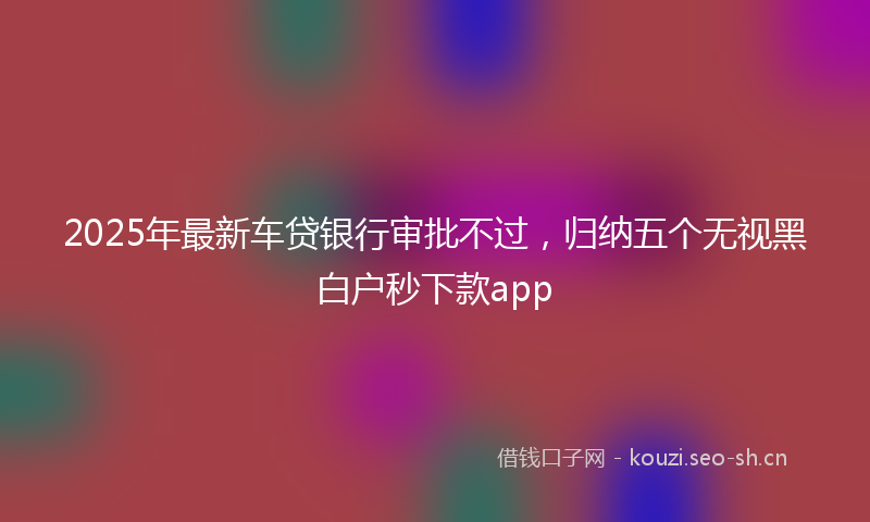 2025年最新车贷银行审批不过，归纳五个无视黑白户秒下款app