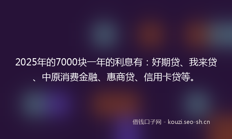 2025年的7000块一年的利息有：好期贷、我来贷、中原消费金融、惠商贷、信用卡贷等。