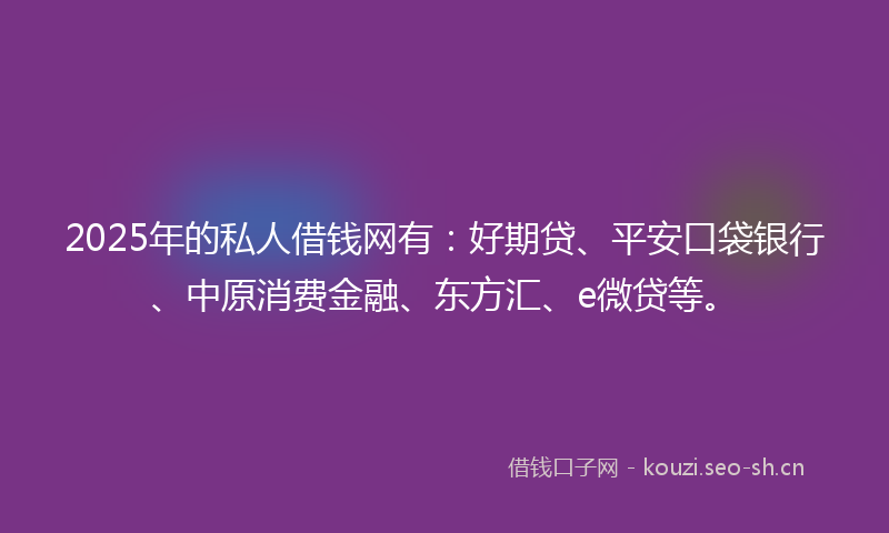 2025年的私人借钱网有：好期贷、平安口袋银行、中原消费金融、东方汇、e微贷等。