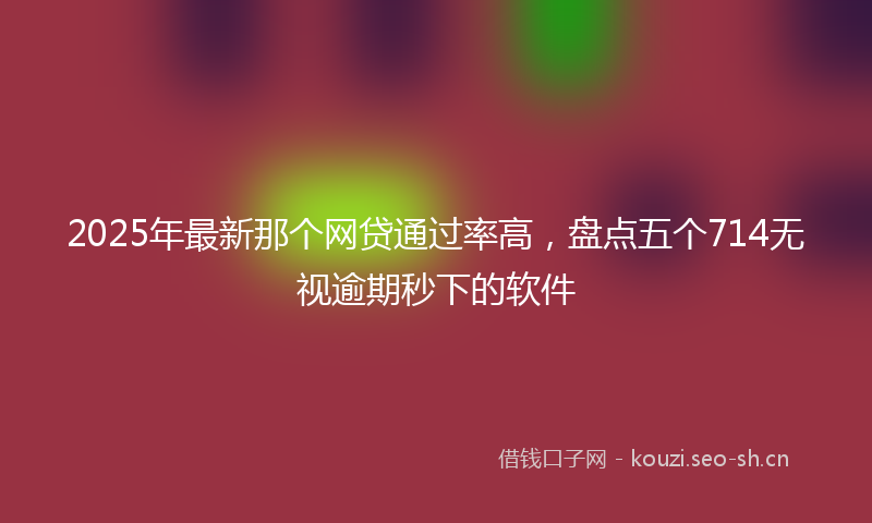 2025年最新那个网贷通过率高，盘点五个714无视逾期秒下的软件