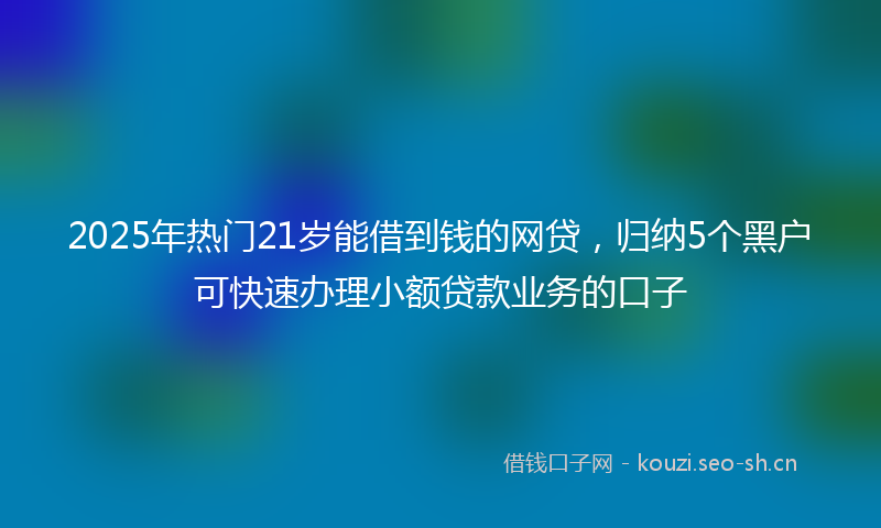 2025年热门21岁能借到钱的网贷，归纳5个黑户可快速办理小额贷款业务的口子
