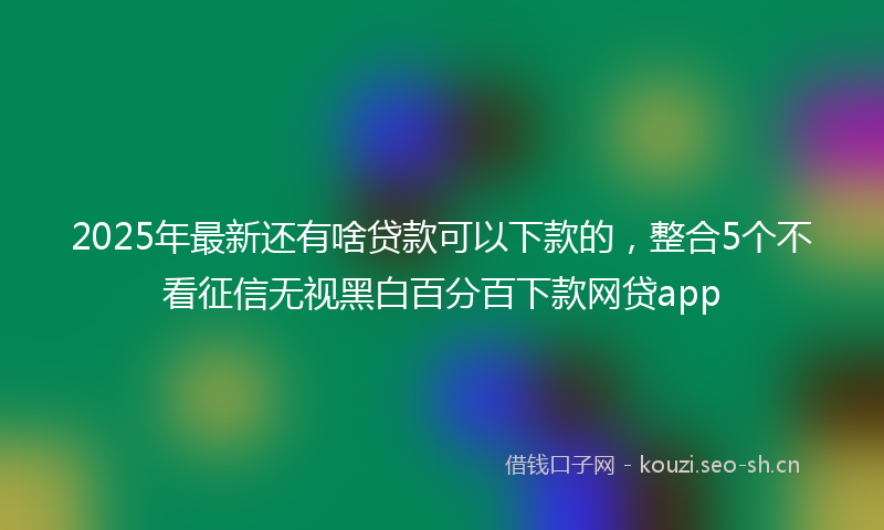 2025年最新还有啥贷款可以下款的，整合5个不看征信无视黑白百分百下款网贷app