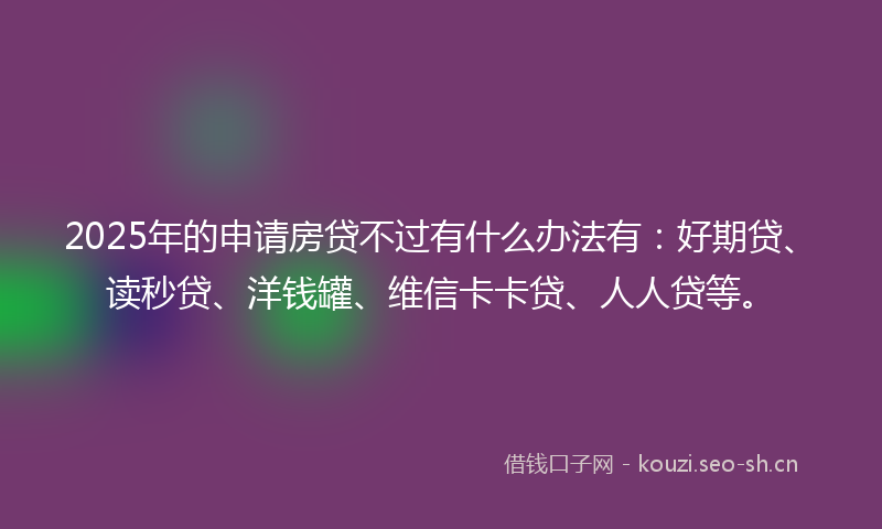2025年的申请房贷不过有什么办法有：好期贷、读秒贷、洋钱罐、维信卡卡贷、人人贷等。