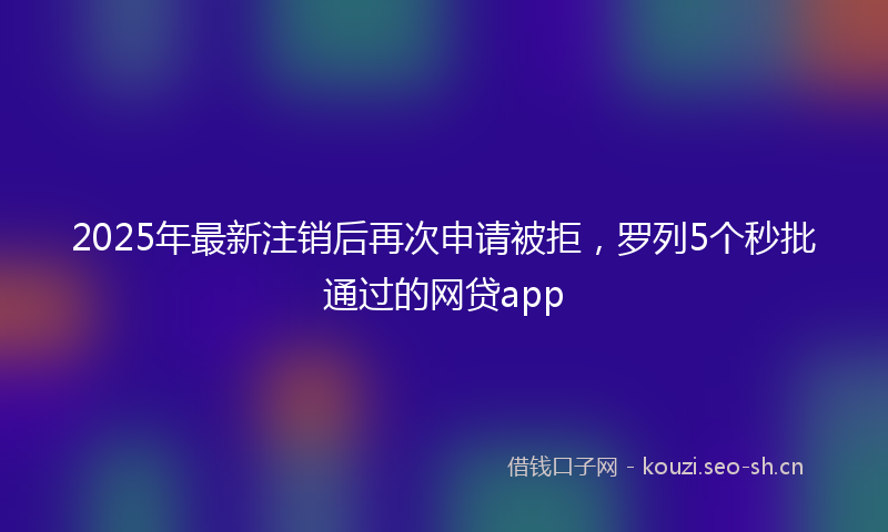 2025年最新注销后再次申请被拒，罗列5个秒批通过的网贷app