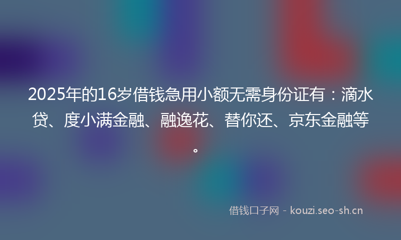 2025年的16岁借钱急用小额无需身份证有：滴水贷、度小满金融、融逸花、替你还、京东金融等。