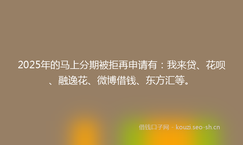 2025年的马上分期被拒再申请有：我来贷、花呗、融逸花、微博借钱、东方汇等。