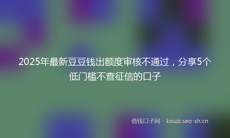 2025年最新豆豆钱出额度审核不通过，分享5个低门槛不查征信的口子