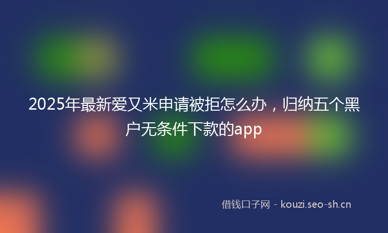 2025年最新爱又米申请被拒怎么办，归纳五个黑户无条件下款的app