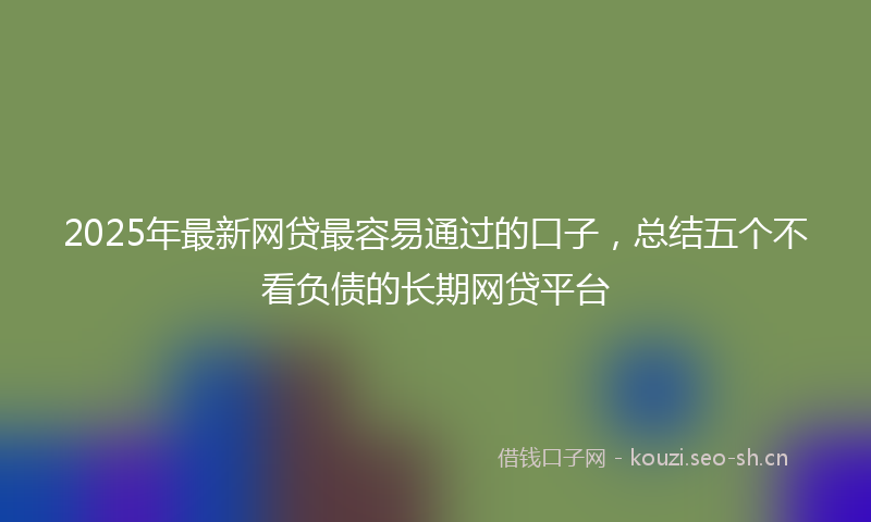 2025年最新网贷最容易通过的口子，总结五个不看负债的长期网贷平台