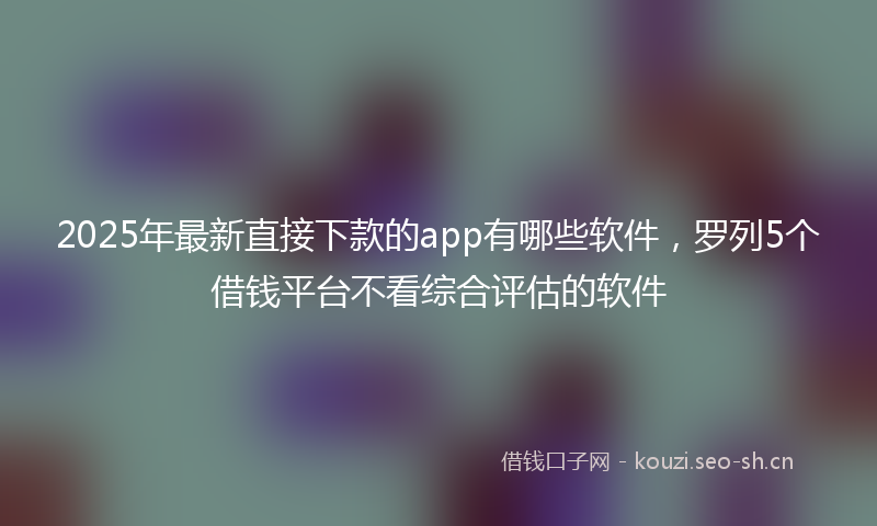 2025年最新直接下款的app有哪些软件，罗列5个借钱平台不看综合评估的软件