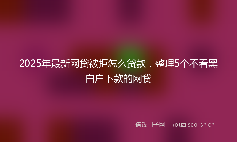 2025年最新网贷被拒怎么贷款，整理5个不看黑白户下款的网贷