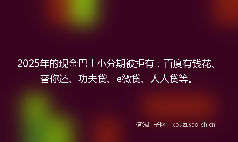 2025年的现金巴士小分期被拒有：百度有钱花、替你还、功夫贷、e微贷、人人贷等。