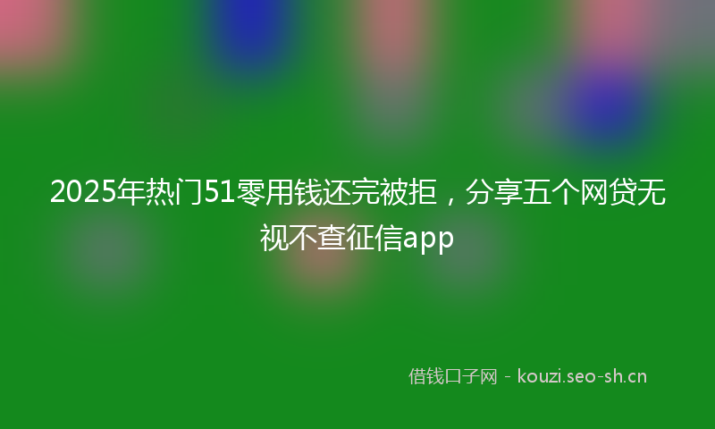 2025年热门51零用钱还完被拒，分享五个网贷无视不查征信app