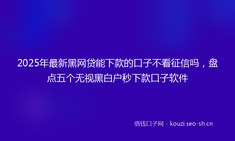 2025年最新黑网贷能下款的口子不看征信吗，盘点五个无视黑白户秒下款口子软件