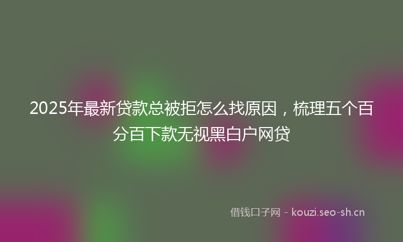 2025年最新贷款总被拒怎么找原因，梳理五个百分百下款无视黑白户网贷