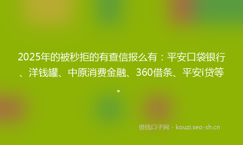 2025年的被秒拒的有查信报么有：平安口袋银行、洋钱罐、中原消费金融、360借条、平安i贷等。