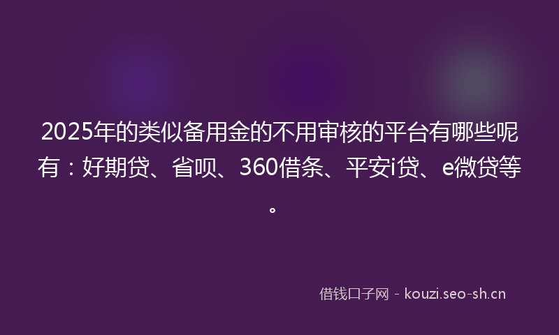 2025年的类似备用金的不用审核的平台有哪些呢有：好期贷、省呗、360借条、平安i贷、e微贷等。
