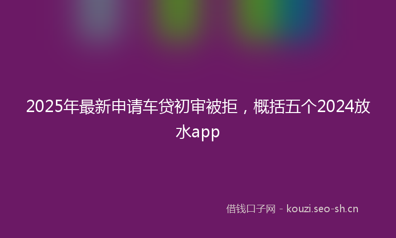 2025年最新申请车贷初审被拒，概括五个2024放水app