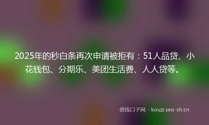 2025年的秒白条再次申请被拒有：51人品贷、小花钱包、分期乐、美团生活费、人人贷等。