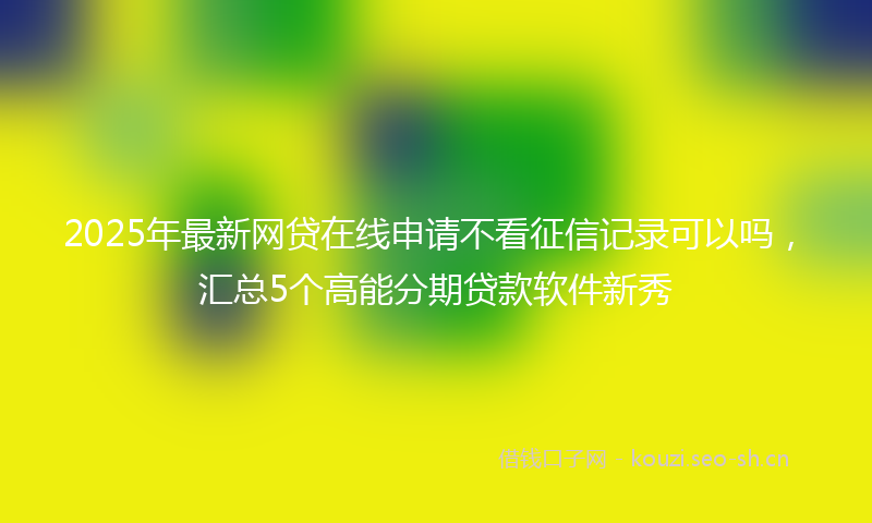 2025年最新网贷在线申请不看征信记录可以吗，汇总5个高能分期贷款软件新秀
