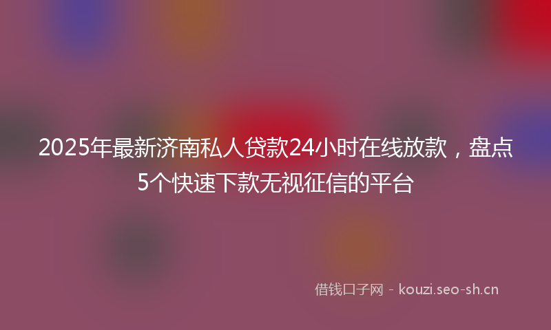 2025年最新济南私人贷款24小时在线放款，盘点5个快速下款无视征信的平台