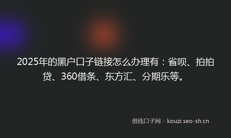2025年的黑户口子链接怎么办理有：省呗、拍拍贷、360借条、东方汇、分期乐等。