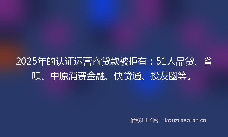 2025年的认证运营商贷款被拒有：51人品贷、省呗、中原消费金融、快贷通、投友圈等。