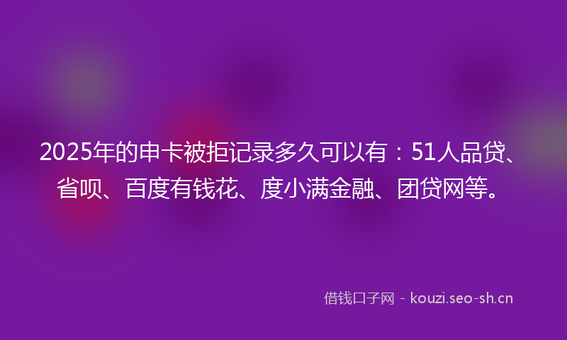 2025年的申卡被拒记录多久可以有：51人品贷、省呗、百度有钱花、度小满金融、团贷网等。
