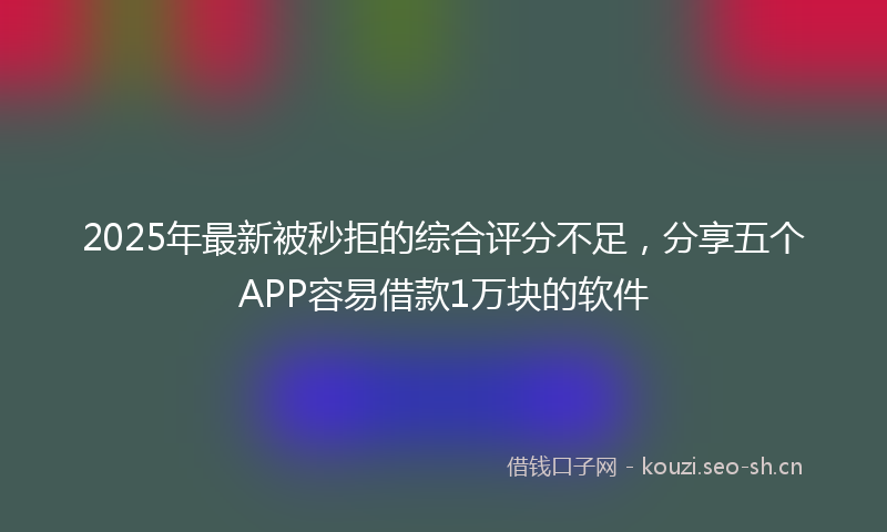 2025年最新被秒拒的综合评分不足，分享五个APP容易借款1万块的软件