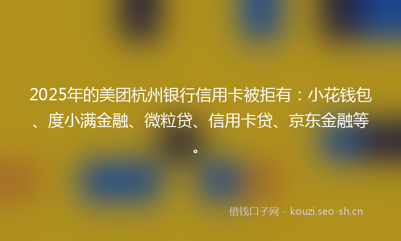 2025年的美团杭州银行信用卡被拒有：小花钱包、度小满金融、微粒贷、信用卡贷、京东金融等。