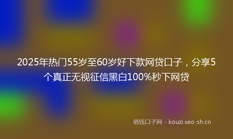 2025年热门55岁至60岁好下款网贷口子，分享5个真正无视征信黑白100%秒下网贷