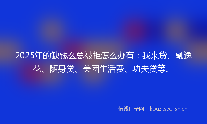 2025年的缺钱么总被拒怎么办有：我来贷、融逸花、随身贷、美团生活费、功夫贷等。