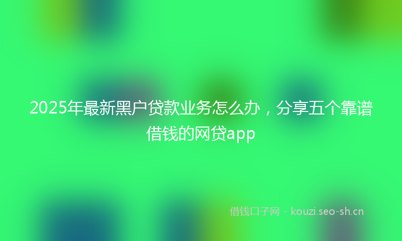 2025年最新黑户贷款业务怎么办，分享五个靠谱借钱的网贷app