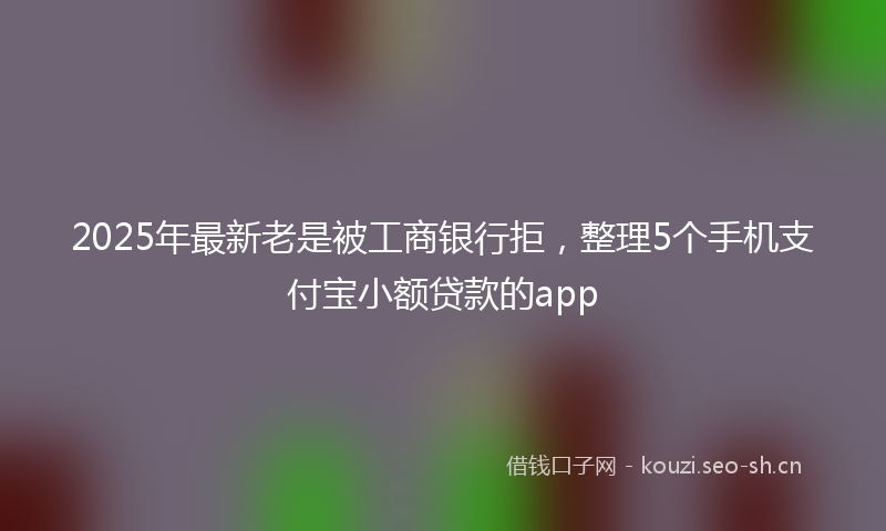 2025年最新老是被工商银行拒，整理5个手机支付宝小额贷款的app