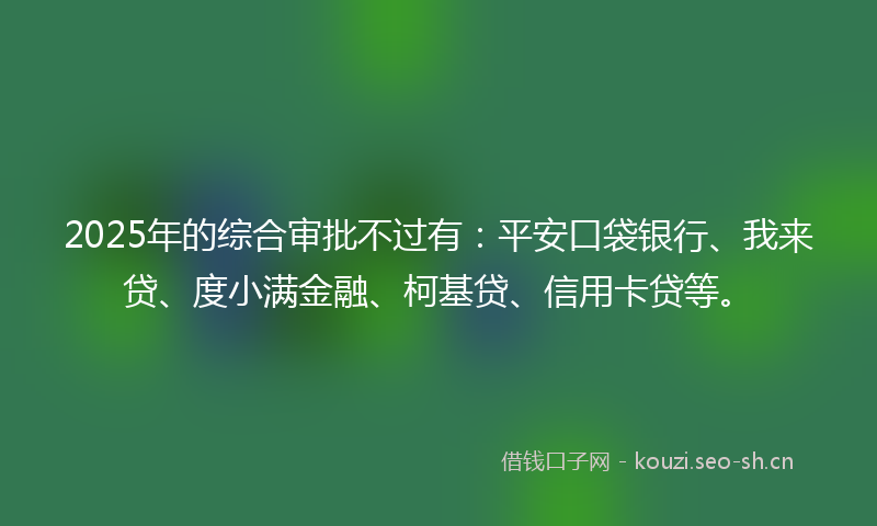 2025年的综合审批不过有：平安口袋银行、我来贷、度小满金融、柯基贷、信用卡贷等。