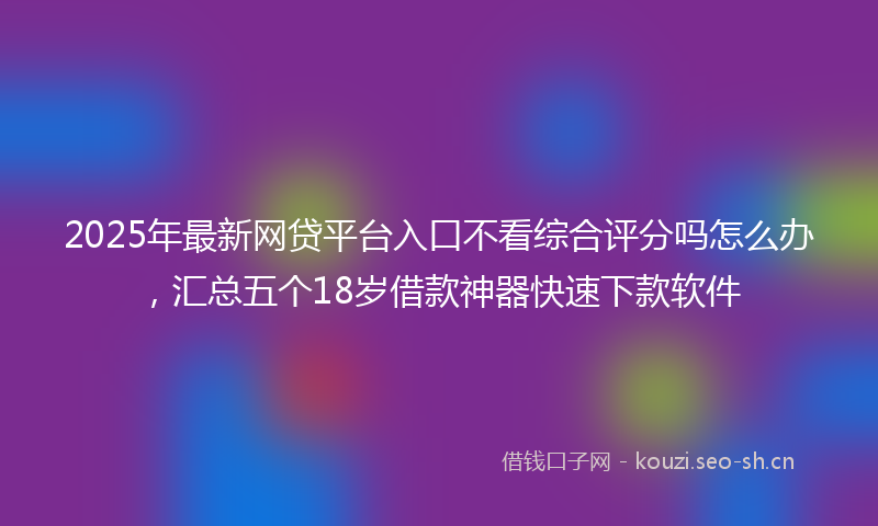 2025年最新网贷平台入口不看综合评分吗怎么办，汇总五个18岁借款神器快速下款软件