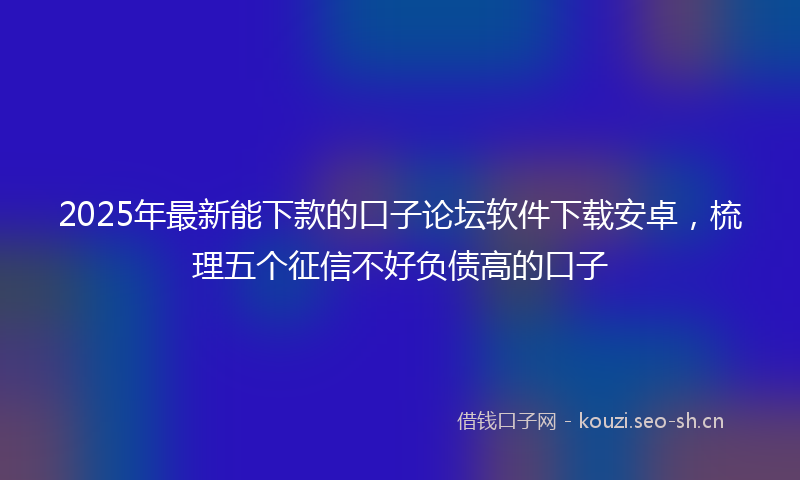 2025年最新能下款的口子论坛软件下载安卓，梳理五个征信不好负债高的口子
