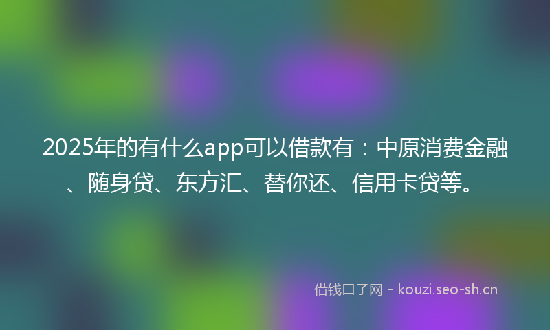 2025年的有什么app可以借款有：中原消费金融、随身贷、东方汇、替你还、信用卡贷等。
