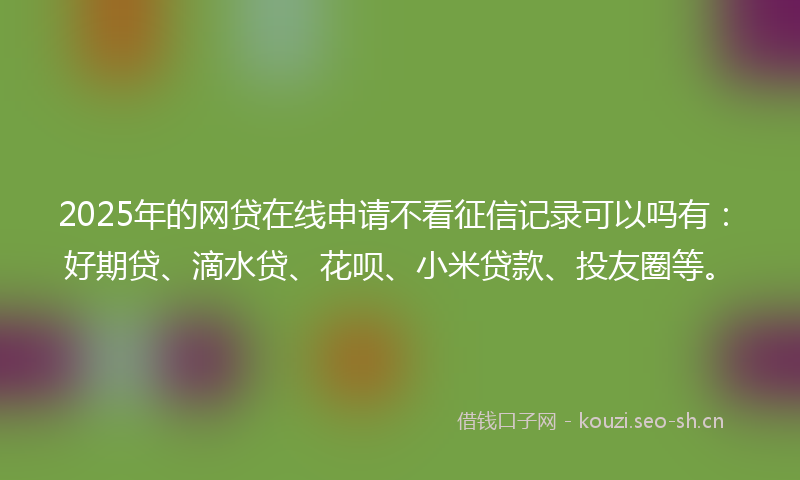 2025年的网贷在线申请不看征信记录可以吗有：好期贷、滴水贷、花呗、小米贷款、投友圈等。