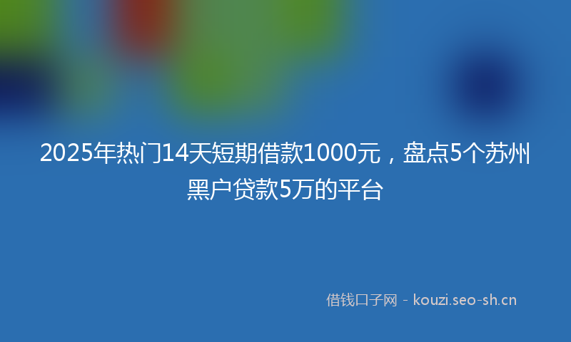 2025年热门14天短期借款1000元，盘点5个苏州黑户贷款5万的平台