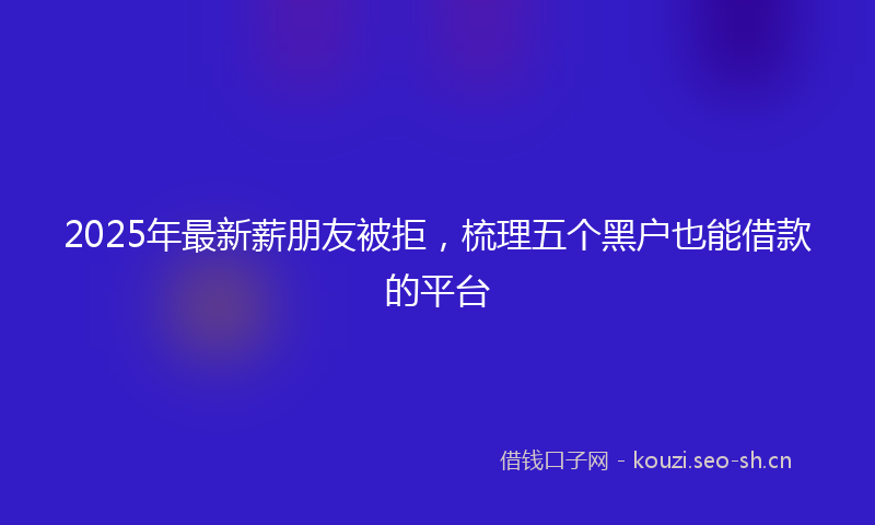 2025年最新薪朋友被拒，梳理五个黑户也能借款的平台