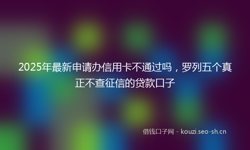 2025年最新申请办信用卡不通过吗，罗列五个真正不查征信的贷款口子
