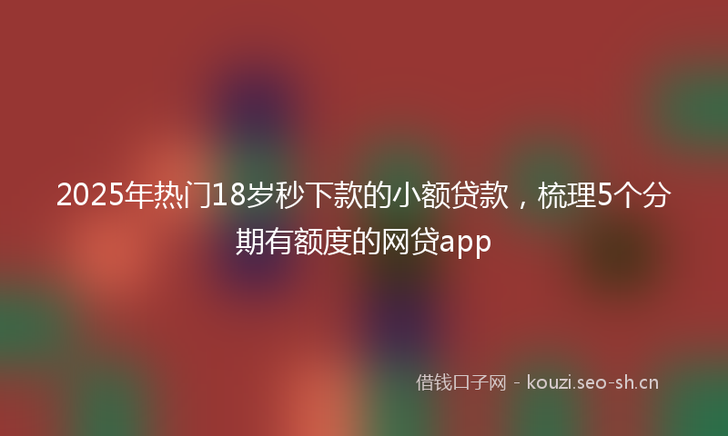 2025年热门18岁秒下款的小额贷款，梳理5个分期有额度的网贷app