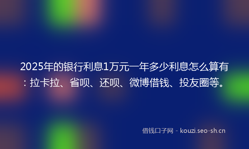 2025年的银行利息1万元一年多少利息怎么算有：拉卡拉、省呗、还呗、微博借钱、投友圈等。
