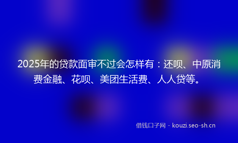 2025年的贷款面审不过会怎样有：还呗、中原消费金融、花呗、美团生活费、人人贷等。
