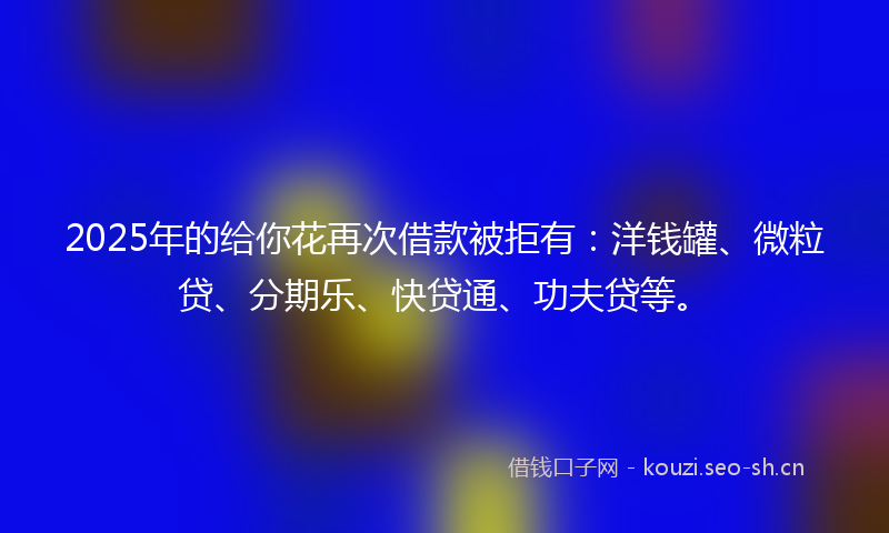 2025年的给你花再次借款被拒有：洋钱罐、微粒贷、分期乐、快贷通、功夫贷等。